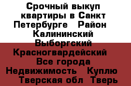 Срочный выкуп квартиры в Санкт-Петербурге › Район ­ Калининский,Выборгский,Красногвардейский - Все города Недвижимость » Куплю   . Тверская обл.,Тверь г.